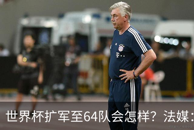 世界杯扩军至64队会怎样？法媒：依然没有中国队