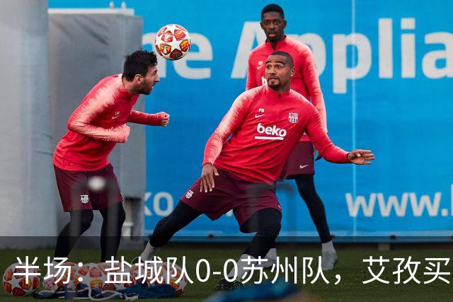 半场：盐城队0-0苏州队，艾孜买提造险