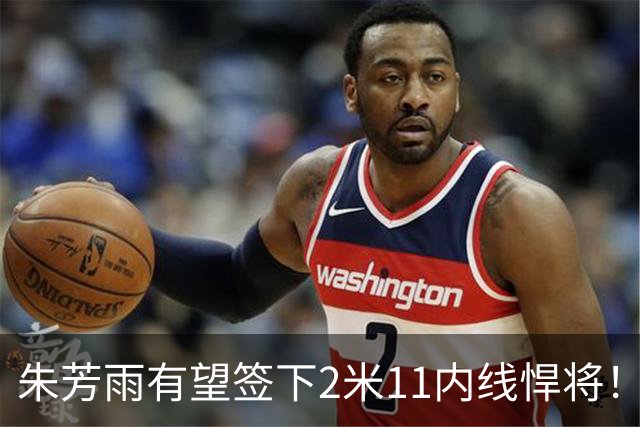 朱芳雨有望签下2米11内线悍将！