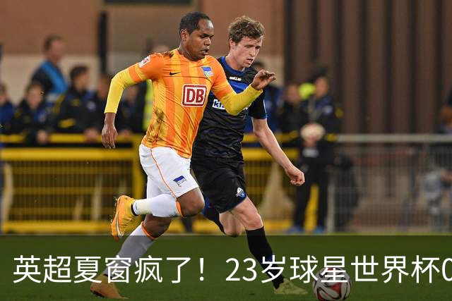 英超夏窗疯了！23岁球星世界杯0进球，有望1.17亿镑加盟切尔西