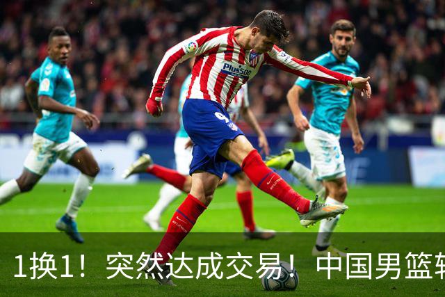 1换1！突然达成交易！中国男篮轮换级别前锋