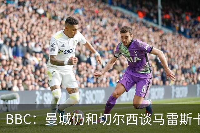 BBC：曼城仍和切尔西谈马雷斯卡解约金，谈判因多项分歧复杂化