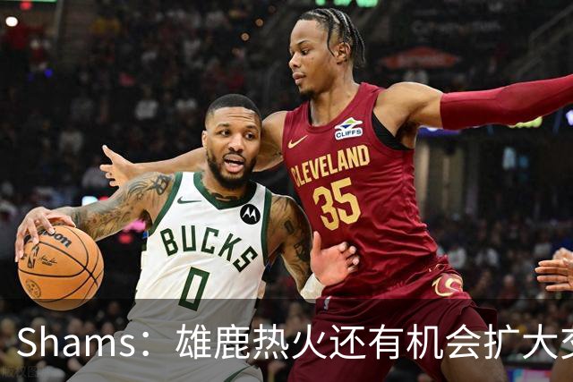 Shams：雄鹿热火还有机会扩大交易 但雄鹿目前希望留下得到的球员